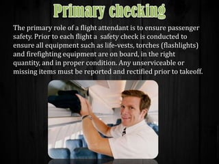 The primary role of a flight attendant is to ensure passenger
safety. Prior to each flight a safety check is conducted to
ensure all equipment such as life-vests, torches (flashlights)
and firefighting equipment are on board, in the right
quantity, and in proper condition. Any unserviceable or
missing items must be reported and rectified prior to takeoff.

 