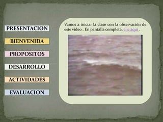 PRESENTACION
BIENVENIDA
PROPOSITOS
DESARROLLO
ACTIVIDADES
EVALUACION
Vamos a iniciar la clase con la observación de
este video . En pantalla completa, clic aquí .
 