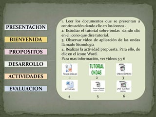 PRESENTACION
BIENVENIDA
PROPOSITOS
DESARROLLO
ACTIVIDADES
EVALUACION
1. Leer los documentos que se presentan a
continuación dando clic en los iconos .
2. Estudiar el tutorial sobre ondas dando clic
en el icono que dice tutorial.
3. Observar video de aplicación de las ondas
llamado Sismología
4. Realizar la actividad propuesta. Para ello, de
clic en el ícono Word.
Para mas información, ver videos 5 y 6
1 2 3
4 5 6
 
