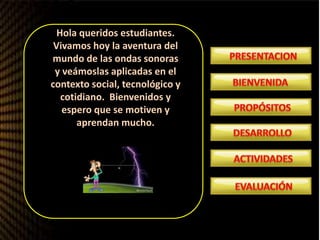 Hola queridos estudiantes.
Vivamos hoy la aventura del
mundo de las ondas sonoras
y veámoslas aplicadas en el
contexto social, tecnológico y
cotidiano. Bienvenidos y
espero que se motiven y
aprendan mucho.
