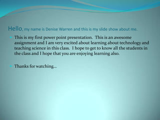 Hello, my name is Denise Warren and this is my slide show about me.
 This is my first power point presentation. This is an awesome
   assignment and I am very excited about learning about technology and
   teaching science in this class. I hope to get to know all the students in
   the class and I hope that you are enjoying learning also.

 Thanks for watching…
 