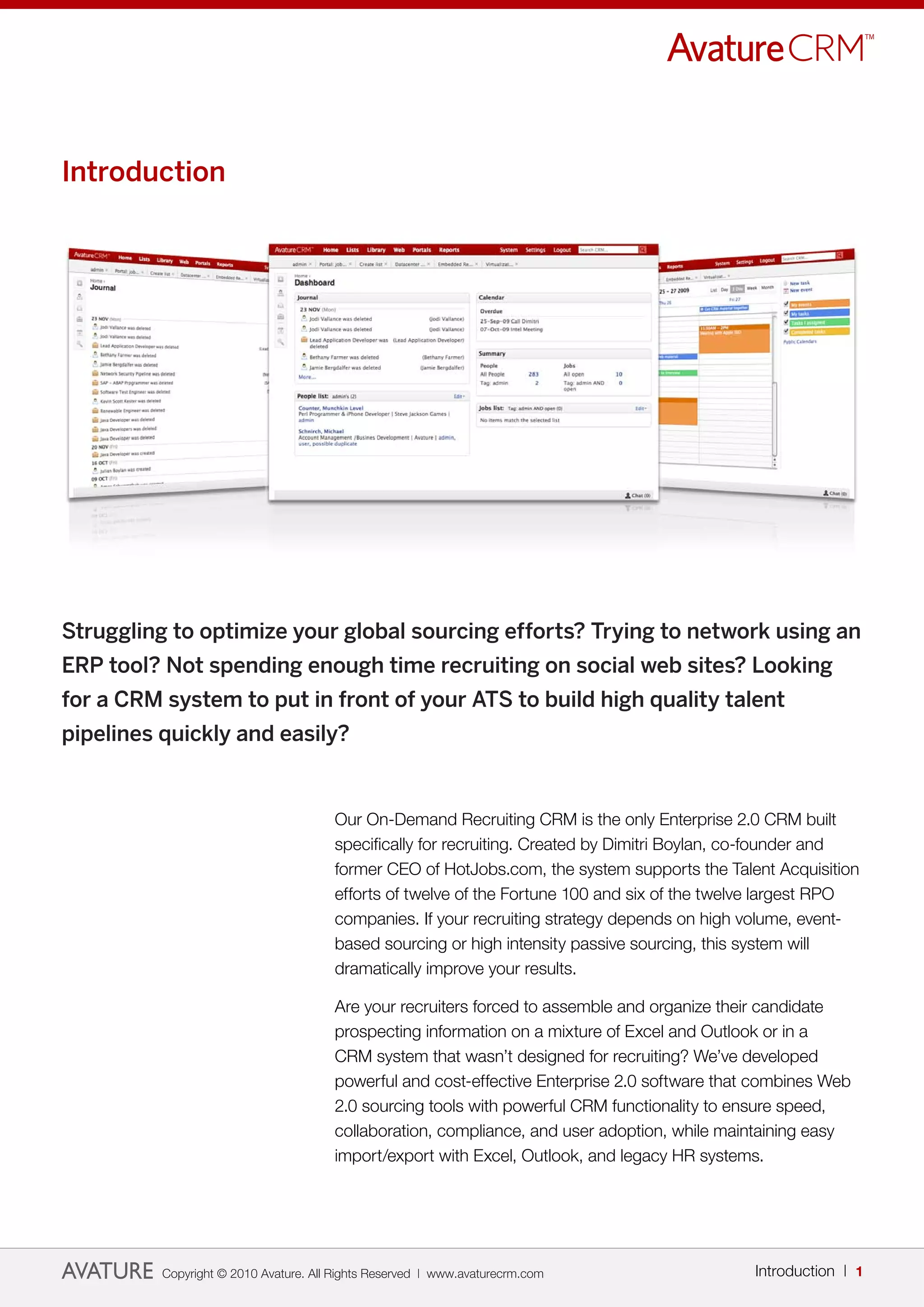Introduction




Struggling to optimize your global sourcing efforts? Trying to network using an
ERP tool? Not spending enough time recruiting on social web sites? Looking
for a CRM system to put in front of your ATS to build high quality talent
pipelines quickly and easily?


                                       Our On-Demand Recruiting CRM is the only Enterprise 2.0 CRM built
                                       specifically for recruiting. Created by Dimitri Boylan, co-founder and
                                       former CEO of HotJobs.com, the system supports the Talent Acquisition
                                       efforts of twelve of the Fortune 100 and six of the twelve largest RPO
                                       companies. If your recruiting strategy depends on high volume, event-
                                       based sourcing or high intensity passive sourcing, this system will
                                       dramatically improve your results.

                                       Are your recruiters forced to assemble and organize their candidate
                                       prospecting information on a mixture of Excel and Outlook or in a
                                       CRM system that wasn’t designed for recruiting? We’ve developed
                                       powerful and cost-effective Enterprise 2.0 software that combines Web
                                       2.0 sourcing tools with powerful CRM functionality to ensure speed,
                                       collaboration, compliance, and user adoption, while maintaining easy
                                       import/export with Excel, Outlook, and legacy HR systems.




          Copyright © 2010 Avature. All Rights Reserved | www.avaturecrm.com                   Introduction | 1
 
