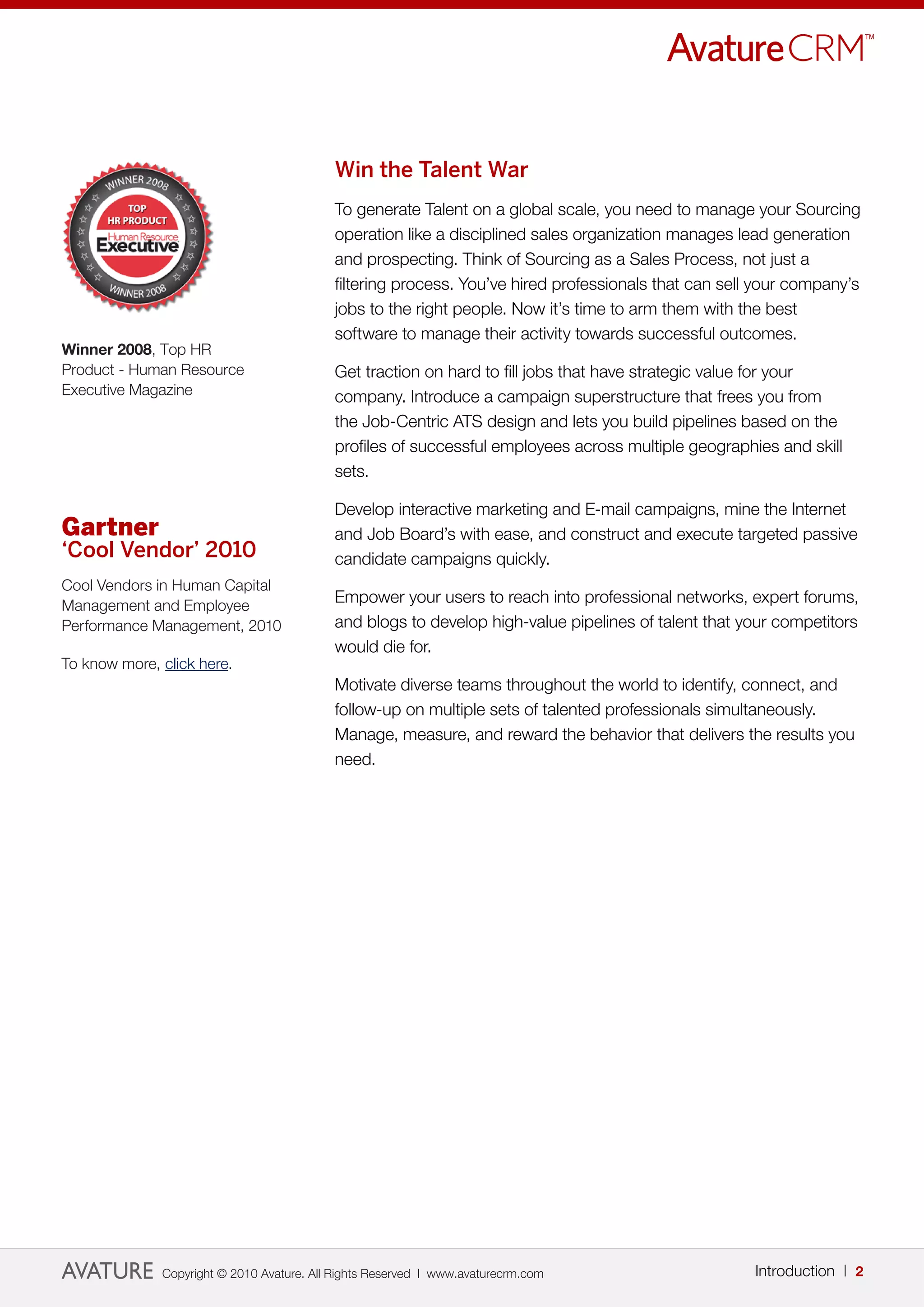 Win the Talent War
                                           To generate Talent on a global scale, you need to manage your Sourcing
                                           operation like a disciplined sales organization manages lead generation
                                           and prospecting. Think of Sourcing as a Sales Process, not just a
                                           filtering process. You’ve hired professionals that can sell your company’s
                                           jobs to the right people. Now it’s time to arm them with the best
                                           software to manage their activity towards successful outcomes.
Winner 2008, Top HR
Product - Human Resource                   Get traction on hard to fill jobs that have strategic value for your
Executive Magazine                         company. Introduce a campaign superstructure that frees you from
                                           the Job-Centric ATS design and lets you build pipelines based on the
                                           profiles of successful employees across multiple geographies and skill
                                           sets.

                                           Develop interactive marketing and E-mail campaigns, mine the Internet
Gartner                                    and Job Board’s with ease, and construct and execute targeted passive
‘Cool Vendor’ 2010                         candidate campaigns quickly.
Cool Vendors in Human Capital
Management and Employee
                                           Empower your users to reach into professional networks, expert forums,
Performance Management, 2010               and blogs to develop high-value pipelines of talent that your competitors
                                           would die for.
To know more, click here.
                                           Motivate diverse teams throughout the world to identify, connect, and
                                           follow-up on multiple sets of talented professionals simultaneously.
                                           Manage, measure, and reward the behavior that delivers the results you
                                           need.




              Copyright © 2010 Avature. All Rights Reserved | www.avaturecrm.com                      Introduction | 2
 