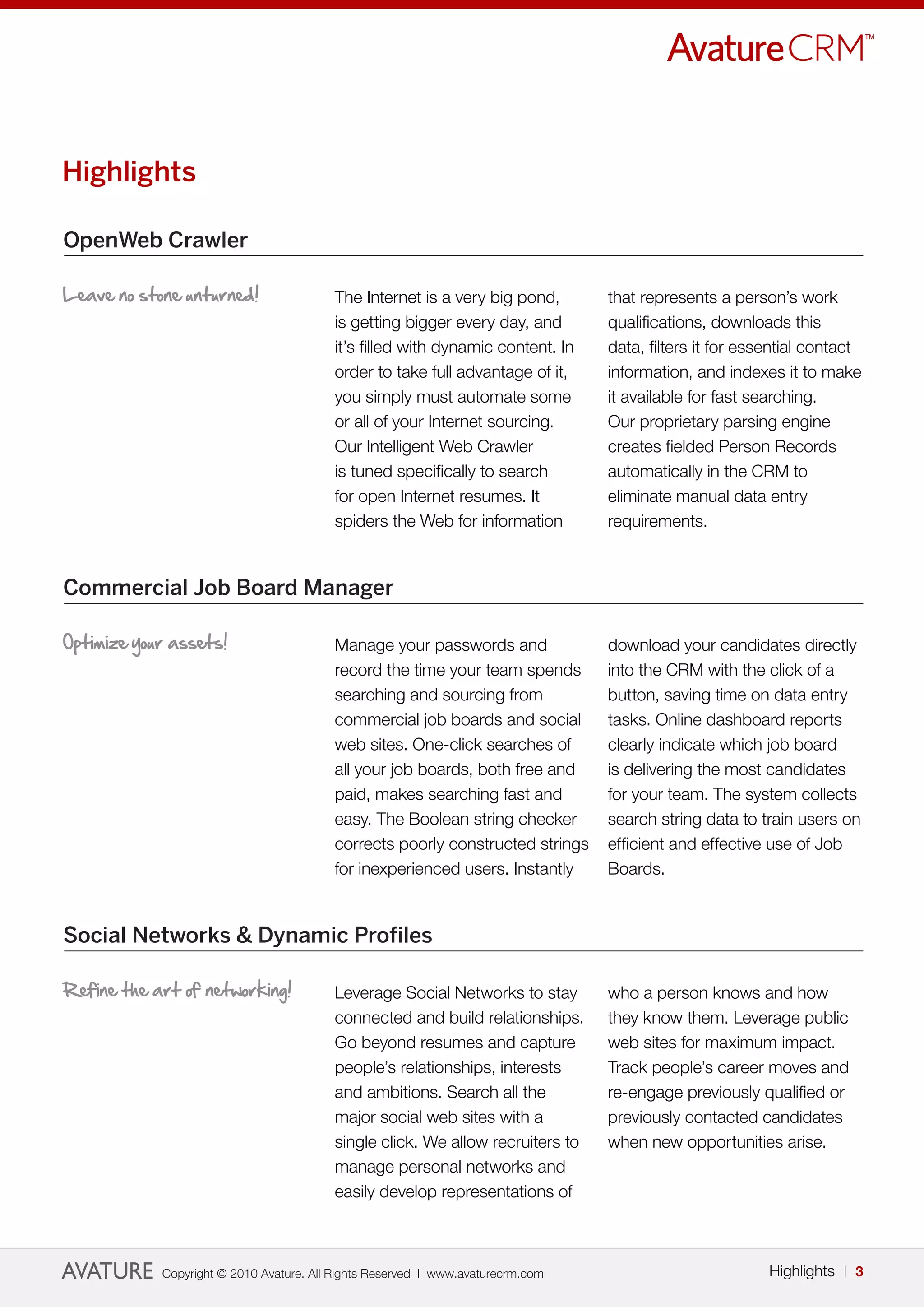 Highlights

OpenWeb Crawler

Leave no stone unturned!                 The Internet is a very big pond,        that represents a person’s work
                                         is getting bigger every day, and        qualifications, downloads this
                                         it’s filled with dynamic content. In    data, filters it for essential contact
                                         order to take full advantage of it,     information, and indexes it to make
                                         you simply must automate some           it available for fast searching.
                                         or all of your Internet sourcing.       Our proprietary parsing engine
                                         Our Intelligent Web Crawler             creates fielded Person Records
                                         is tuned specifically to search         automatically in the CRM to
                                         for open Internet resumes. It           eliminate manual data entry
                                         spiders the Web for information         requirements.


Commercial Job Board Manager

Optimize your assets!                    Manage your passwords and               download your candidates directly
                                         record the time your team spends        into the CRM with the click of a
                                         searching and sourcing from             button, saving time on data entry
                                         commercial job boards and social        tasks. Online dashboard reports
                                         web sites. One-click searches of        clearly indicate which job board
                                         all your job boards, both free and      is delivering the most candidates
                                         paid, makes searching fast and          for your team. The system collects
                                         easy. The Boolean string checker        search string data to train users on
                                         corrects poorly constructed strings     efficient and effective use of Job
                                         for inexperienced users. Instantly      Boards.


Social Networks & Dynamic Profiles

Refine the art of networking!            Leverage Social Networks to stay        who a person knows and how
                                         connected and build relationships.      they know them. Leverage public
                                         Go beyond resumes and capture           web sites for maximum impact.
                                         people’s relationships, interests       Track people’s career moves and
                                         and ambitions. Search all the           re-engage previously qualified or
                                         major social web sites with a           previously contacted candidates
                                         single click. We allow recruiters to    when new opportunities arise.
                                         manage personal networks and
                                         easily develop representations of



            Copyright © 2010 Avature. All Rights Reserved | www.avaturecrm.com                           Highlights | 3
 