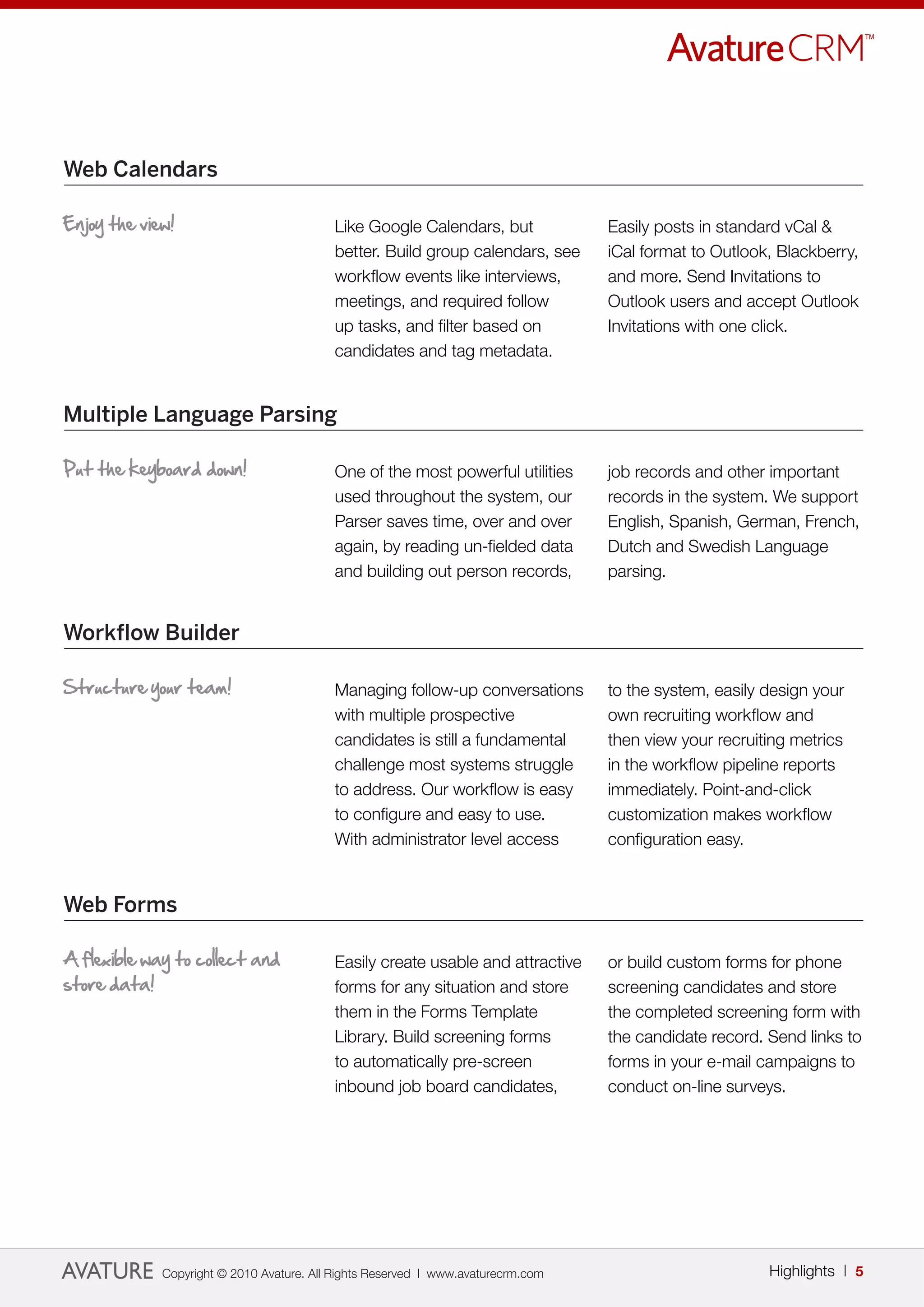 Web Calendars

Enjoy the view!                           Like Google Calendars, but              Easily posts in standard vCal &
                                          better. Build group calendars, see      iCal format to Outlook, Blackberry,
                                          workflow events like interviews,        and more. Send Invitations to
                                          meetings, and required follow           Outlook users and accept Outlook
                                          up tasks, and filter based on           Invitations with one click.
                                          candidates and tag metadata.


Multiple Language Parsing

Put the keyboard down!                    One of the most powerful utilities      job records and other important
                                          used throughout the system, our         records in the system. We support
                                          Parser saves time, over and over        English, Spanish, German, French,
                                          again, by reading un-fielded data       Dutch and Swedish Language
                                          and building out person records,        parsing.


Workflow Builder

Structure your team!                      Managing follow-up conversations        to the system, easily design your
                                          with multiple prospective               own recruiting workflow and
                                          candidates is still a fundamental       then view your recruiting metrics
                                          challenge most systems struggle         in the workflow pipeline reports
                                          to address. Our workflow is easy        immediately. Point-and-click
                                          to configure and easy to use.           customization makes workflow
                                          With administrator level access         configuration easy.


Web Forms

A flexible way to collect and             Easily create usable and attractive     or build custom forms for phone
store data!                               forms for any situation and store       screening candidates and store
                                          them in the Forms Template              the completed screening form with
                                          Library. Build screening forms          the candidate record. Send links to
                                          to automatically pre-screen             forms in your e-mail campaigns to
                                          inbound job board candidates,           conduct on-line surveys.




             Copyright © 2010 Avature. All Rights Reserved | www.avaturecrm.com                         Highlights | 5
 