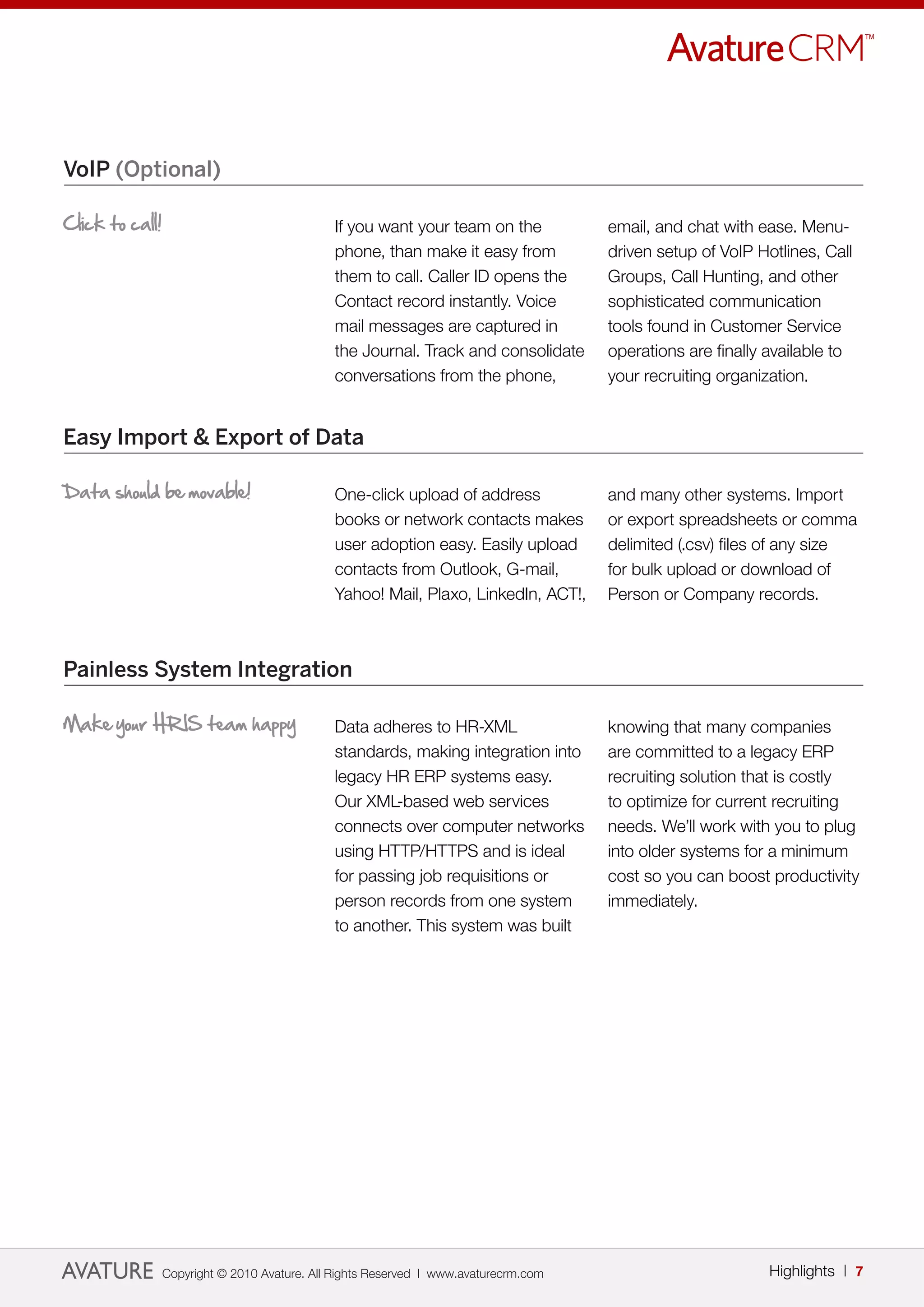 VoIP (Optional)

Click to call!                                If you want your team on the            email, and chat with ease. Menu-
                                              phone, than make it easy from           driven setup of VoIP Hotlines, Call
                                              them to call. Caller ID opens the       Groups, Call Hunting, and other
                                              Contact record instantly. Voice         sophisticated communication
                                              mail messages are captured in           tools found in Customer Service
                                              the Journal. Track and consolidate      operations are finally available to
                                              conversations from the phone,           your recruiting organization.


Easy Import & Export of Data

Data should be movable!                       One-click upload of address             and many other systems. Import
                                              books or network contacts makes         or export spreadsheets or comma
                                              user adoption easy. Easily upload       delimited (.csv) files of any size
                                              contacts from Outlook, G-mail,          for bulk upload or download of
                                              Yahoo! Mail, Plaxo, LinkedIn, ACT!,     Person or Company records.



Painless System Integration

Make your HRIS team happy                     Data adheres to HR-XML                  knowing that many companies
                                              standards, making integration into      are committed to a legacy ERP
                                              legacy HR ERP systems easy.             recruiting solution that is costly
                                              Our XML-based web services              to optimize for current recruiting
                                              connects over computer networks         needs. We’ll work with you to plug
                                              using HTTP/HTTPS and is ideal           into older systems for a minimum
                                              for passing job requisitions or         cost so you can boost productivity
                                              person records from one system          immediately.
                                              to another. This system was built




                 Copyright © 2010 Avature. All Rights Reserved | www.avaturecrm.com                          Highlights | 7
 