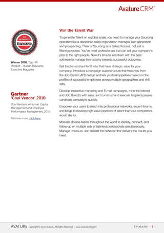 Win the Talent War
                                           To generate Talent on a global scale, you need to manage your Sourcing
                                           operation like a disciplined sales organization manages lead generation
                                           and prospecting. Think of Sourcing as a Sales Process, not just a
                                           filtering process. You’ve hired professionals that can sell your company’s
                                           jobs to the right people. Now it’s time to arm them with the best
                                           software to manage their activity towards successful outcomes.
Winner 2008, Top HR
Product - Human Resource                   Get traction on hard to fill jobs that have strategic value for your
Executive Magazine                         company. Introduce a campaign superstructure that frees you from
                                           the Job-Centric ATS design and lets you build pipelines based on the
                                           profiles of successful employees across multiple geographies and skill
                                           sets.

                                           Develop interactive marketing and E-mail campaigns, mine the Internet
Gartner                                    and Job Board’s with ease, and construct and execute targeted passive
‘Cool Vendor’ 2010                         candidate campaigns quickly.
Cool Vendors in Human Capital
Management and Employee
                                           Empower your users to reach into professional networks, expert forums,
Performance Management, 2010               and blogs to develop high-value pipelines of talent that your competitors
                                           would die for.
To know more, click here.
                                           Motivate diverse teams throughout the world to identify, connect, and
                                           follow-up on multiple sets of talented professionals simultaneously.
                                           Manage, measure, and reward the behavior that delivers the results you
                                           need.




              Copyright © 2010 Avature. All Rights Reserved | www.avaturecrm.com                      Introduction | 2
 