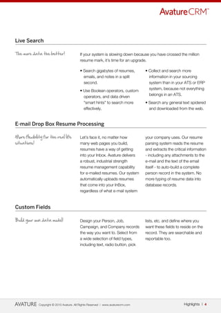Live Search

The more data the better!                  If your system is slowing down because you have crossed the million
                                           resume mark, it’s time for an upgrade.

                                           • Search gigabytes of resumes,          • Collect and search more
                                             emails, and notes in a split            information in your sourcing
                                             second.                                 system than in your ATS or ERP
                                                                                     system, because not everything
                                           • Use Boolean operators, custom
                                                                                     belongs in an ATS.
                                             operators, and data driven
                                             “smart hints” to search more          • Search any general text spidered
                                             effectively.                            and downloaded from the web.


E-mail Drop Box Resume Processing

More flexibility for the real life         Let’s face it, no matter how            your company uses. Our resume
situations!                                many web pages you build,               parsing system reads the resume
                                           resumes have a way of getting           and extracts the critical information
                                           into your Inbox. Avature delivers       - including any attachments to the
                                           a robust, industrial strength           e-mail and the text of the email
                                           resume management capability            itself - to auto-build a complete
                                           for e-mailed resumes. Our system        person record in the system. No
                                           automatically uploads resumes           more typing of resume data into
                                           that come into your InBox,              database records.
                                           regardless of what e-mail system



Custom Fields

Build your own data model!                 Design your Person, Job,                lists, etc. and define where you
                                           Campaign, and Company records           want these fields to reside on the
                                           the way you want to. Select from        record. They are searchable and
                                           a wide selection of field types,        reportable too.
                                           including text, radio button, pick




              Copyright © 2010 Avature. All Rights Reserved | www.avaturecrm.com                          Highlights | 4
 