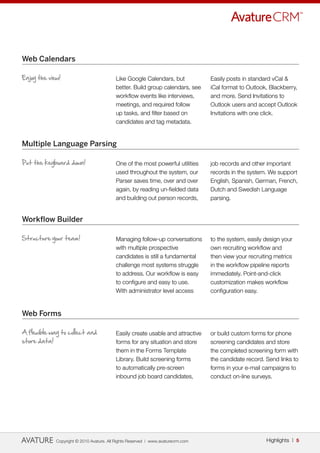 Web Calendars

Enjoy the view!                           Like Google Calendars, but              Easily posts in standard vCal &
                                          better. Build group calendars, see      iCal format to Outlook, Blackberry,
                                          workflow events like interviews,        and more. Send Invitations to
                                          meetings, and required follow           Outlook users and accept Outlook
                                          up tasks, and filter based on           Invitations with one click.
                                          candidates and tag metadata.


Multiple Language Parsing

Put the keyboard down!                    One of the most powerful utilities      job records and other important
                                          used throughout the system, our         records in the system. We support
                                          Parser saves time, over and over        English, Spanish, German, French,
                                          again, by reading un-fielded data       Dutch and Swedish Language
                                          and building out person records,        parsing.


Workflow Builder

Structure your team!                      Managing follow-up conversations        to the system, easily design your
                                          with multiple prospective               own recruiting workflow and
                                          candidates is still a fundamental       then view your recruiting metrics
                                          challenge most systems struggle         in the workflow pipeline reports
                                          to address. Our workflow is easy        immediately. Point-and-click
                                          to configure and easy to use.           customization makes workflow
                                          With administrator level access         configuration easy.


Web Forms

A flexible way to collect and             Easily create usable and attractive     or build custom forms for phone
store data!                               forms for any situation and store       screening candidates and store
                                          them in the Forms Template              the completed screening form with
                                          Library. Build screening forms          the candidate record. Send links to
                                          to automatically pre-screen             forms in your e-mail campaigns to
                                          inbound job board candidates,           conduct on-line surveys.




             Copyright © 2010 Avature. All Rights Reserved | www.avaturecrm.com                         Highlights | 5
 