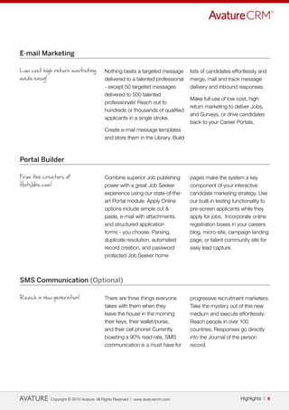 E-mail Marketing

Low cost high return marketing           Nothing beats a targeted message        lists of candidates effortlessly and
made easy!                               delivered to a talented professional    merge, mail and track message
                                         - except 50 targeted messages           delivery and inbound responses.
                                         delivered to 500 talented
                                                                                 Make full use of low cost, high
                                         professionals! Reach out to
                                                                                 return marketing to deliver Jobs,
                                         hundreds or thousands of qualified
                                                                                 and Surveys, or drive candidates
                                         applicants in a single stroke.
                                                                                 back to your Career Portals.
                                         Create e-mail message templates
                                         and store them in the Library. Build



Portal Builder

From the creators of                     Combine superior Job publishing         pages make the system a key
HotJobs.com!                             power with a great Job Seeker           component of your interactive
                                         experience using our state-of-the-      candidate marketing strategy. Use
                                         art Portal module. Apply Online         our built-in testing functionality to
                                         options include simple cut &            pre-screen applicants while they
                                         paste, e-mail with attachments,         apply for jobs. Incorporate online
                                         and structured application              registration boxes in your careers
                                         forms - you choose. Parsing,            blog, micro-site, campaign landing
                                         duplicate resolution, automated         page, or talent community site for
                                         record creation, and password           easy lead capture.
                                         protected Job Seeker home



SMS Communication (Optional)

Reach a new generation!                  There are three things everyone         progressive recruitment marketers.
                                         takes with them when they               Take the mystery out of this new
                                         leave the house in the morning:         medium and execute effortlessly.
                                         their keys, their wallet/purse,         Reach people in over 100
                                         and their cell phone! Currently         countries. Responses go directly
                                         boasting a 90% read rate, SMS           into the Journal of the person
                                         communication is a must have for        record.




            Copyright © 2010 Avature. All Rights Reserved | www.avaturecrm.com                          Highlights | 6
 