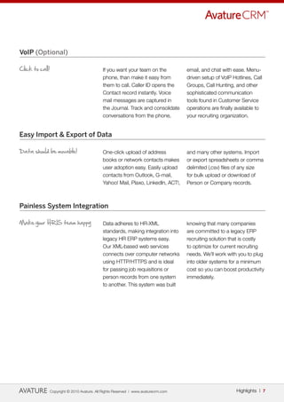 VoIP (Optional)

Click to call!                                If you want your team on the            email, and chat with ease. Menu-
                                              phone, than make it easy from           driven setup of VoIP Hotlines, Call
                                              them to call. Caller ID opens the       Groups, Call Hunting, and other
                                              Contact record instantly. Voice         sophisticated communication
                                              mail messages are captured in           tools found in Customer Service
                                              the Journal. Track and consolidate      operations are finally available to
                                              conversations from the phone,           your recruiting organization.


Easy Import & Export of Data

Data should be movable!                       One-click upload of address             and many other systems. Import
                                              books or network contacts makes         or export spreadsheets or comma
                                              user adoption easy. Easily upload       delimited (.csv) files of any size
                                              contacts from Outlook, G-mail,          for bulk upload or download of
                                              Yahoo! Mail, Plaxo, LinkedIn, ACT!,     Person or Company records.



Painless System Integration

Make your HRIS team happy                     Data adheres to HR-XML                  knowing that many companies
                                              standards, making integration into      are committed to a legacy ERP
                                              legacy HR ERP systems easy.             recruiting solution that is costly
                                              Our XML-based web services              to optimize for current recruiting
                                              connects over computer networks         needs. We’ll work with you to plug
                                              using HTTP/HTTPS and is ideal           into older systems for a minimum
                                              for passing job requisitions or         cost so you can boost productivity
                                              person records from one system          immediately.
                                              to another. This system was built




                 Copyright © 2010 Avature. All Rights Reserved | www.avaturecrm.com                          Highlights | 7
 