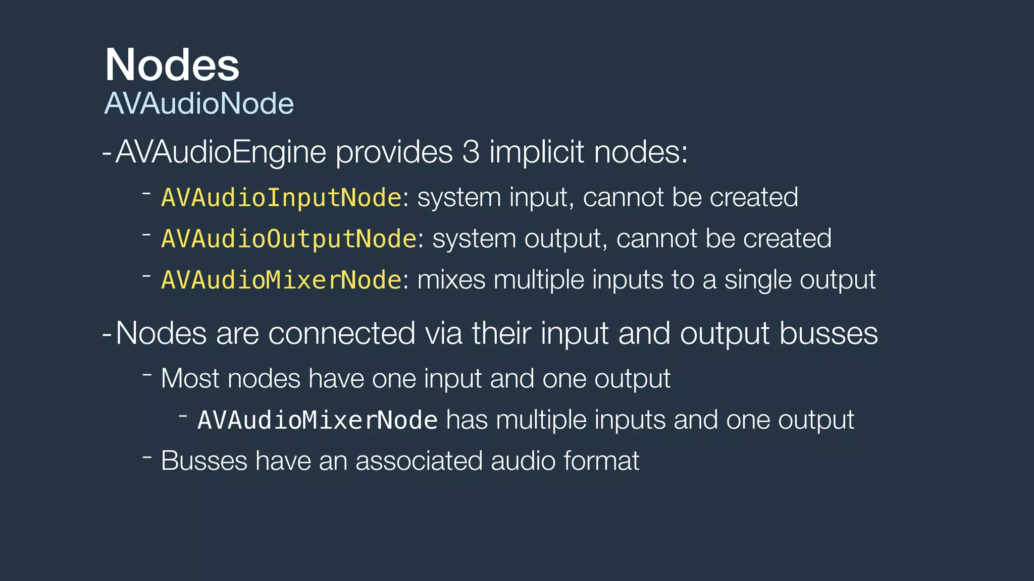 -AVAudioEngine provides 3 implicit nodes:
- AVAudioInputNode: system input, cannot be created
- AVAudioOutputNode: system output, cannot be created
- AVAudioMixerNode: mixes multiple inputs to a single output
-Nodes are connected via their input and output busses
- Most nodes have one input and one output
- AVAudioMixerNode has multiple inputs and one output
- Busses have an associated audio format
Nodes
AVAudioNode
 
