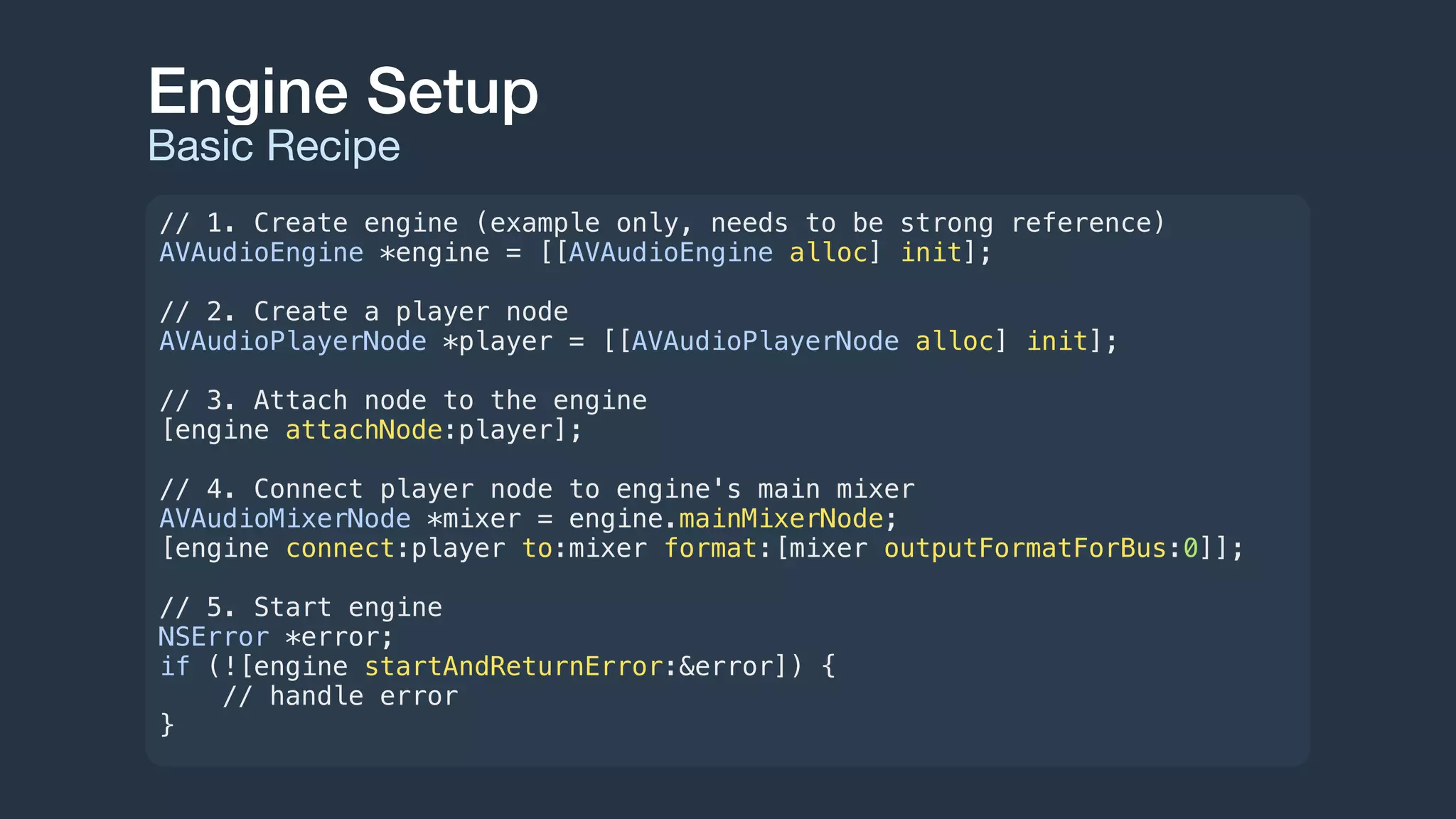 Engine Setup
Basic Recipe
// 1. Create engine (example only, needs to be strong reference)
AVAudioEngine *engine = [[AVAudioEngine alloc] init];
// 2. Create a player node
AVAudioPlayerNode *player = [[AVAudioPlayerNode alloc] init];
// 3. Attach node to the engine
[engine attachNode:player];
// 4. Connect player node to engine's main mixer
AVAudioMixerNode *mixer = engine.mainMixerNode;
[engine connect:player to:mixer format:[mixer outputFormatForBus:0]];
// 5. Start engine
NSError *error;
if (![engine startAndReturnError:&error]) {
// handle error
}
 