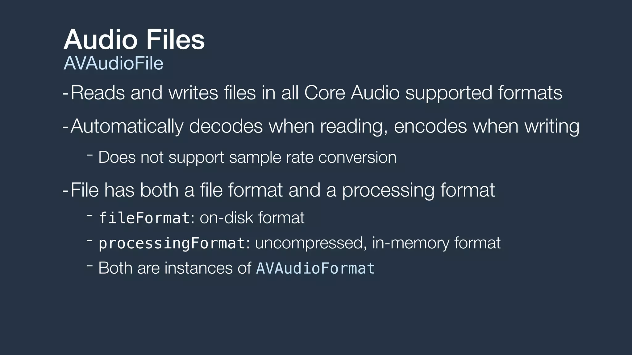 -Reads and writes ﬁles in all Core Audio supported formats
-Automatically decodes when reading, encodes when writing
- Does not support sample rate conversion
-File has both a ﬁle format and a processing format
- fileFormat: on-disk format
- processingFormat: uncompressed, in-memory format
- Both are instances of AVAudioFormat
Audio Files
AVAudioFile
 