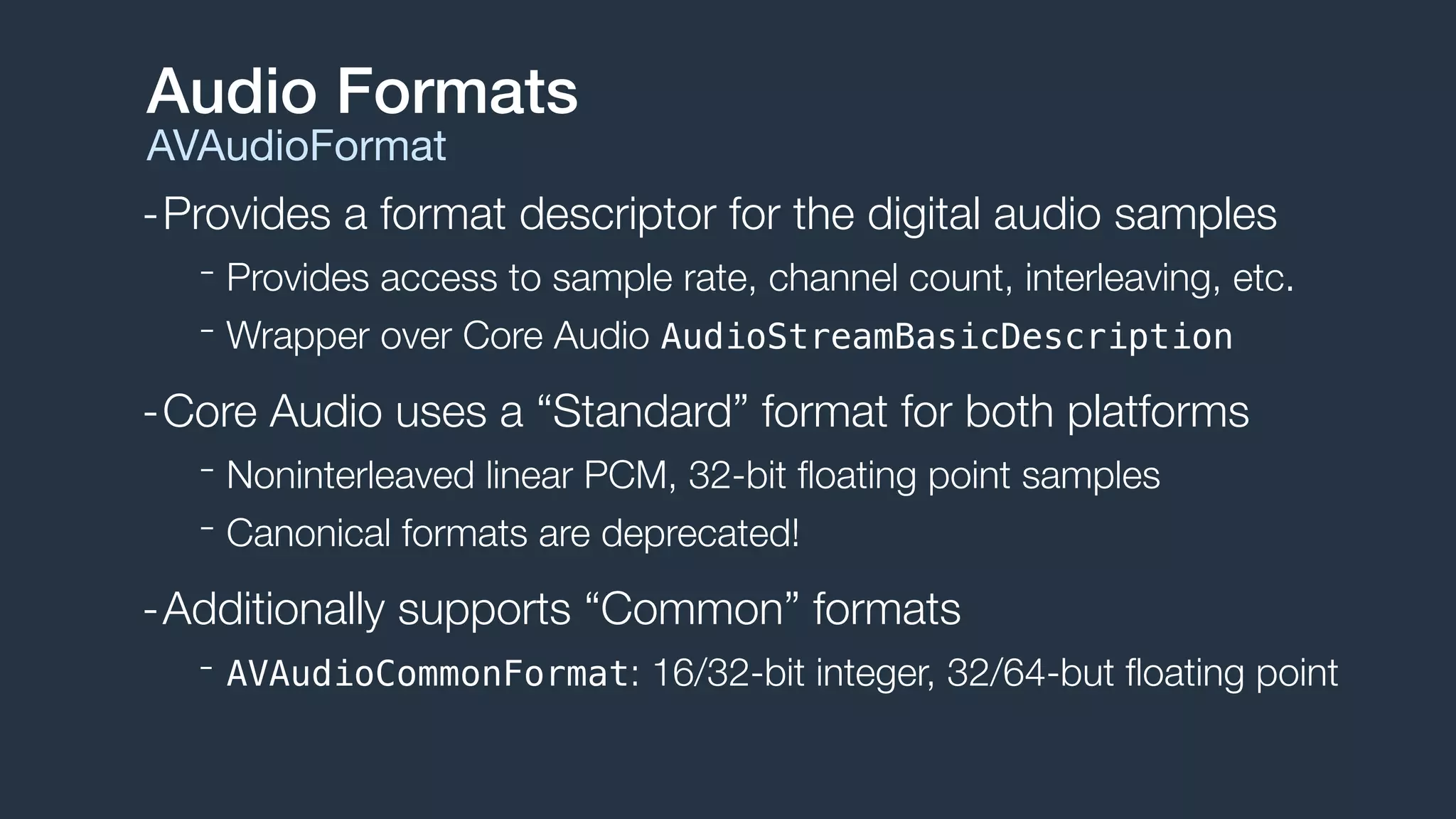 -Provides a format descriptor for the digital audio samples
- Provides access to sample rate, channel count, interleaving, etc.
- Wrapper over Core Audio AudioStreamBasicDescription
-Core Audio uses a “Standard” format for both platforms
- Noninterleaved linear PCM, 32-bit ﬂoating point samples
- Canonical formats are deprecated!
-Additionally supports “Common” formats
- AVAudioCommonFormat: 16/32-bit integer, 32/64-but ﬂoating point
Audio Formats
AVAudioFormat
 