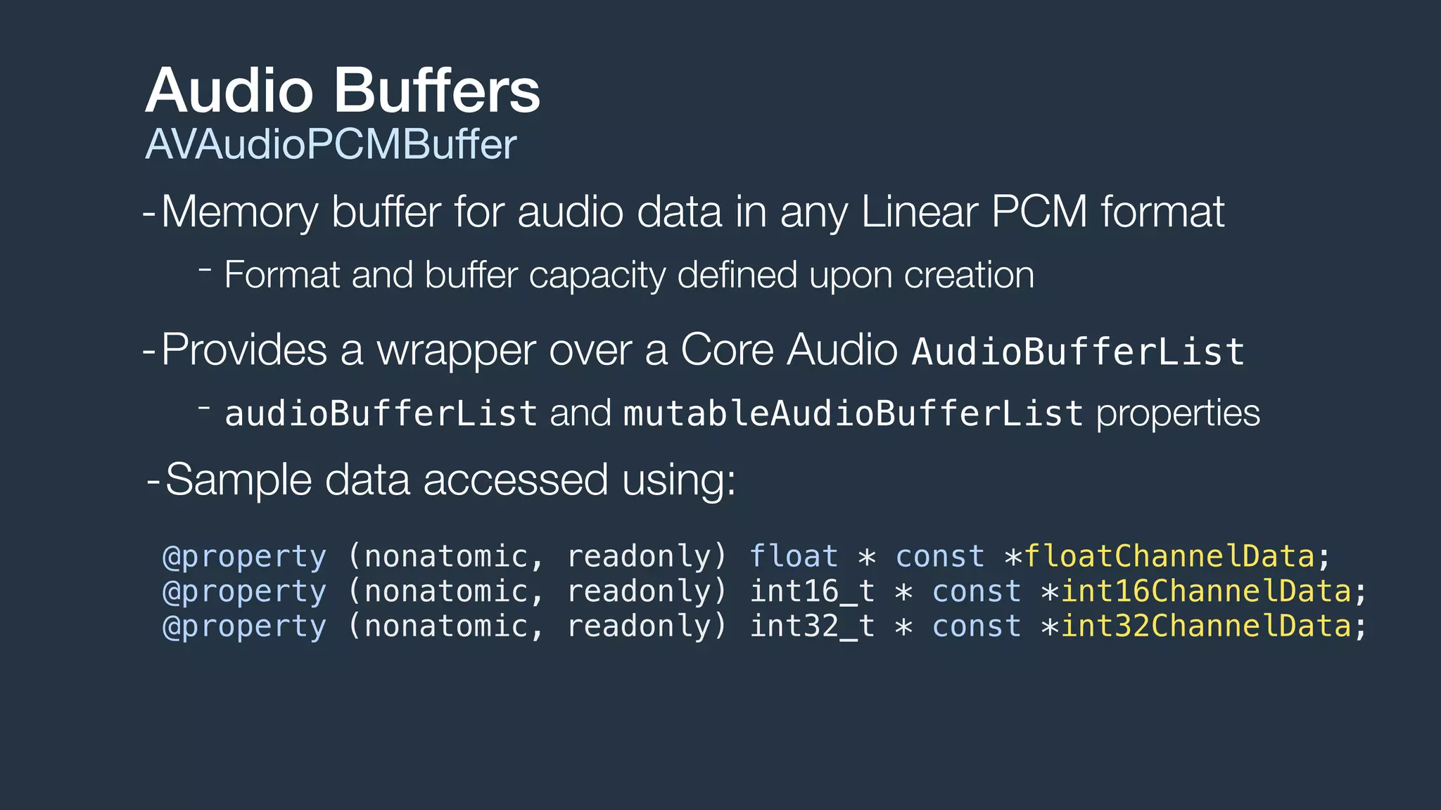 -Memory buffer for audio data in any Linear PCM format
- Format and buffer capacity deﬁned upon creation
-Provides a wrapper over a Core Audio AudioBufferList
- audioBufferList and mutableAudioBufferList properties
Audio Buffers
AVAudioPCMBuﬀer
@property (nonatomic, readonly) float * const *floatChannelData;
@property (nonatomic, readonly) int16_t * const *int16ChannelData;
@property (nonatomic, readonly) int32_t * const *int32ChannelData;
-Sample data accessed using:
 