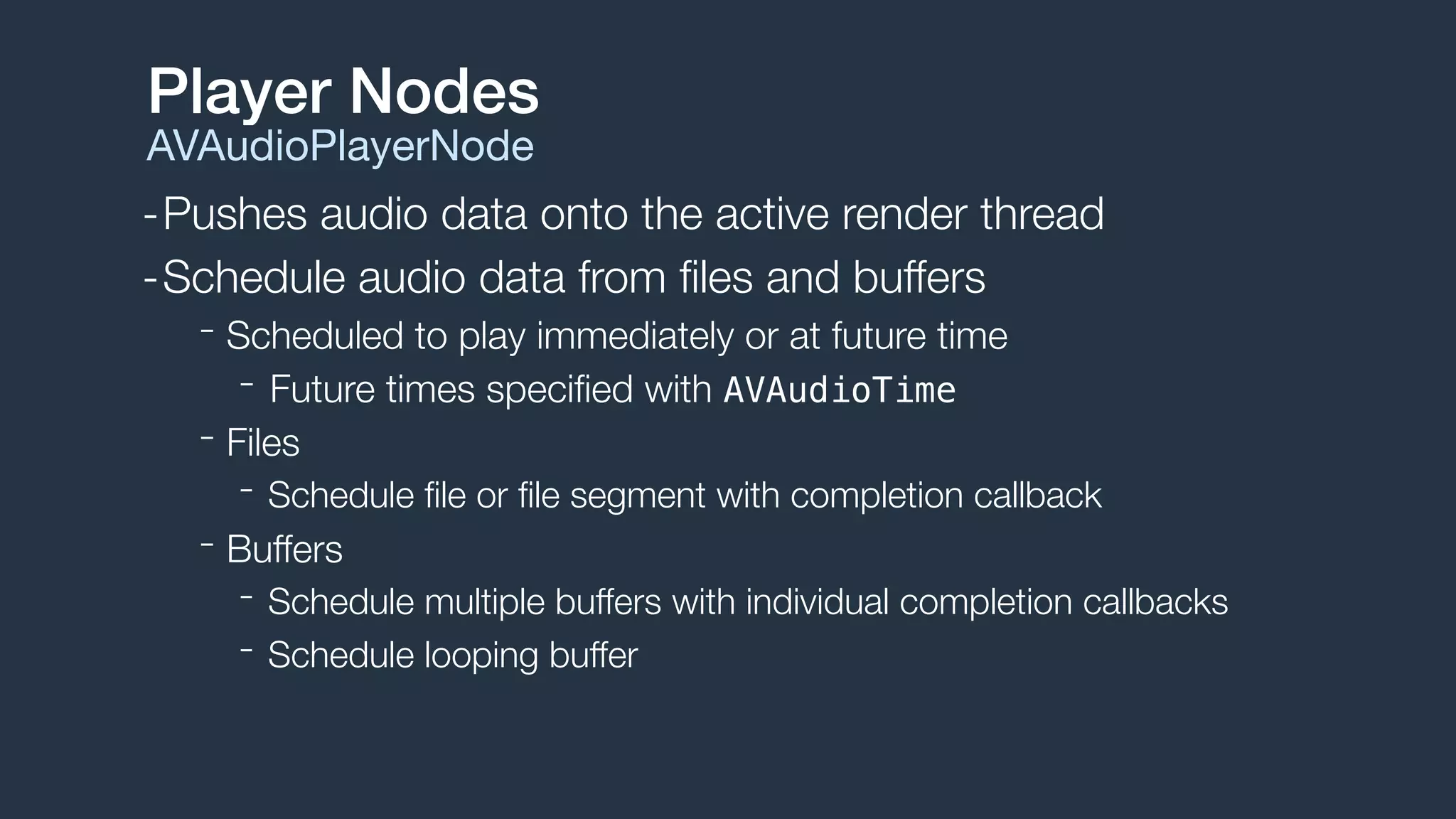 -Pushes audio data onto the active render thread
-Schedule audio data from ﬁles and buffers
- Scheduled to play immediately or at future time
- Future times speciﬁed with AVAudioTime
- Files
- Schedule ﬁle or ﬁle segment with completion callback
- Buffers
- Schedule multiple buffers with individual completion callbacks
- Schedule looping buffer
Player Nodes
AVAudioPlayerNode
 