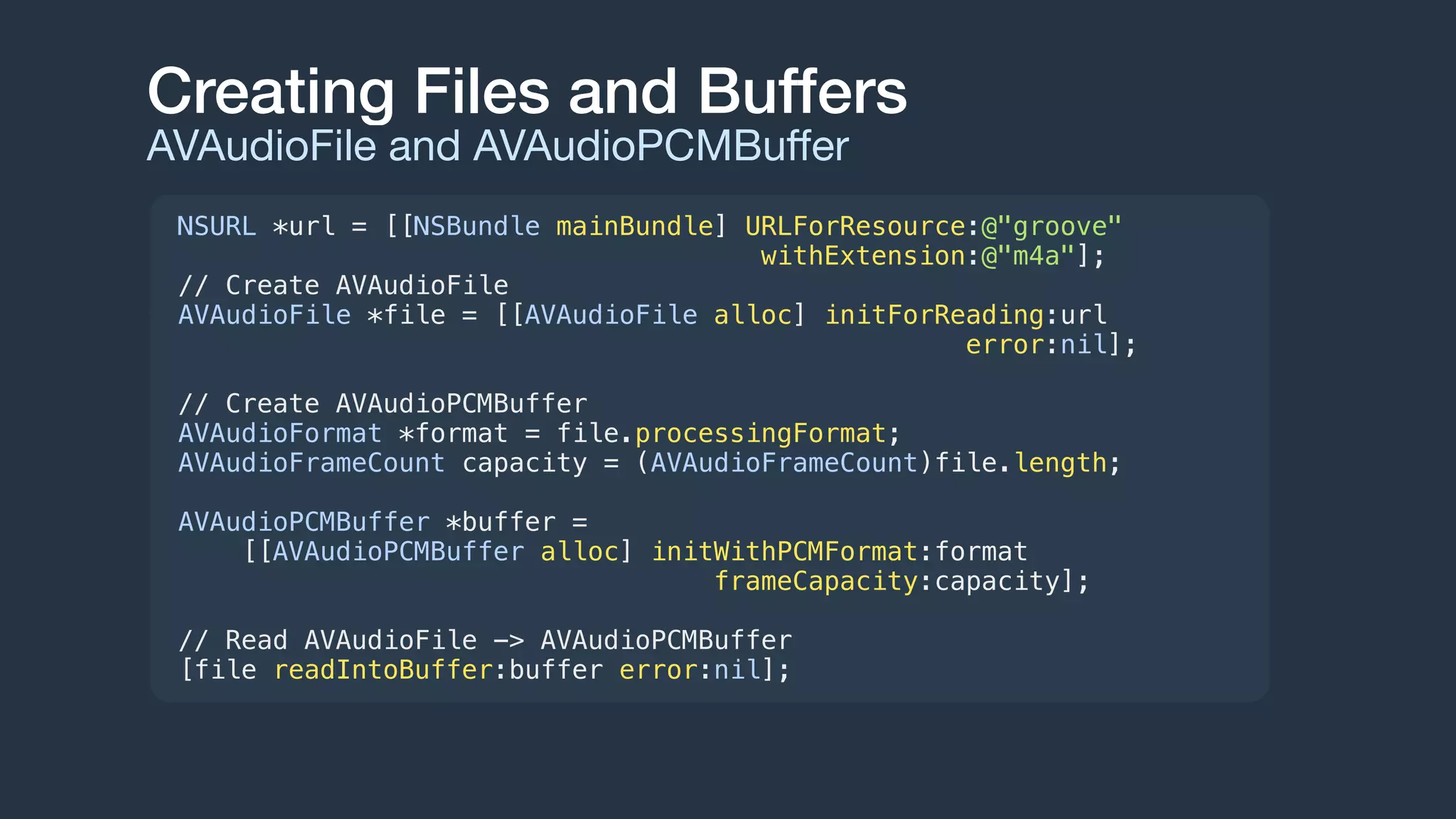 Creating Files and Buffers
AVAudioFile and AVAudioPCMBuﬀer
NSURL *url = [[NSBundle mainBundle] URLForResource:@"groove"
withExtension:@"m4a"];
// Create AVAudioFile
AVAudioFile *file = [[AVAudioFile alloc] initForReading:url
error:nil];
// Create AVAudioPCMBuffer
AVAudioFormat *format = file.processingFormat;
AVAudioFrameCount capacity = (AVAudioFrameCount)file.length;
AVAudioPCMBuffer *buffer =
[[AVAudioPCMBuffer alloc] initWithPCMFormat:format
frameCapacity:capacity];
// Read AVAudioFile -> AVAudioPCMBuffer
[file readIntoBuffer:buffer error:nil];
 