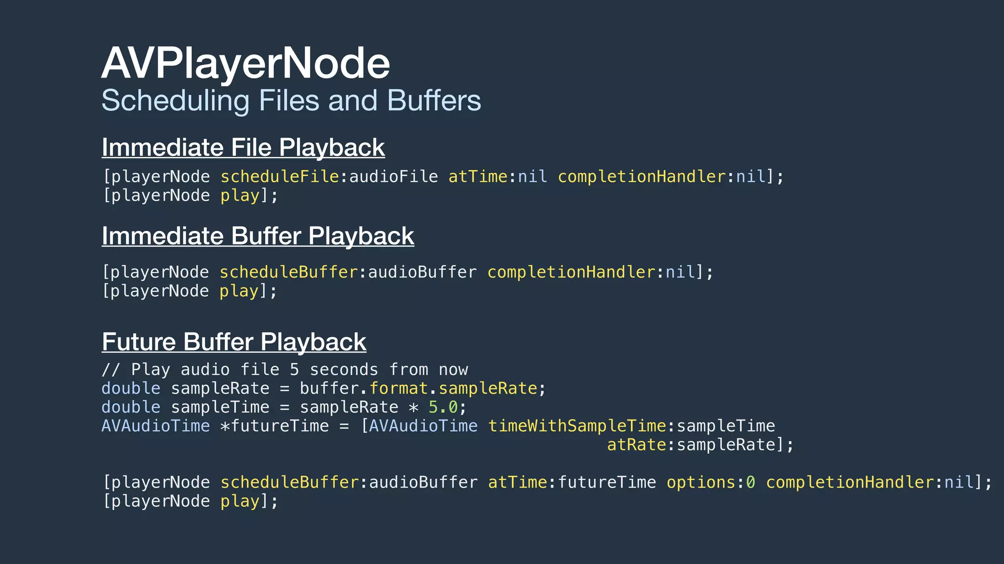 AVPlayerNode
Scheduling Files and Buﬀers
Immediate File Playback
[playerNode scheduleFile:audioFile atTime:nil completionHandler:nil];
[playerNode play];
Future Buffer Playback
// Play audio file 5 seconds from now
double sampleRate = buffer.format.sampleRate;
double sampleTime = sampleRate * 5.0;
AVAudioTime *futureTime = [AVAudioTime timeWithSampleTime:sampleTime
atRate:sampleRate];
[playerNode scheduleBuffer:audioBuffer atTime:futureTime options:0 completionHandler:nil];
[playerNode play];
[playerNode scheduleBuffer:audioBuffer completionHandler:nil];
[playerNode play];
Immediate Buffer Playback
 