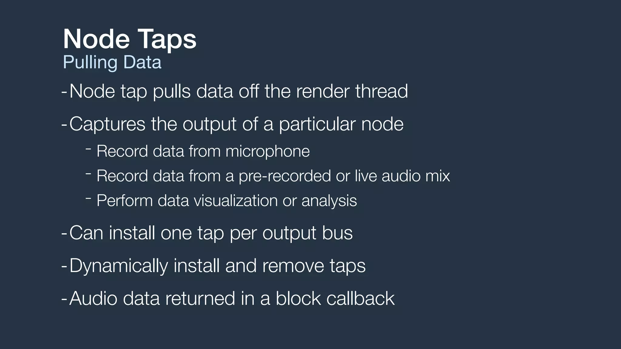 -Node tap pulls data off the render thread
-Captures the output of a particular node
- Record data from microphone
- Record data from a pre-recorded or live audio mix
- Perform data visualization or analysis
-Can install one tap per output bus
-Dynamically install and remove taps
-Audio data returned in a block callback
Node Taps
Pulling Data
 
