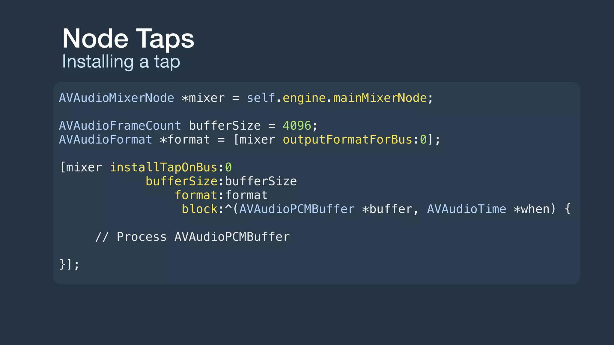 Node Taps
Installing a tap
AVAudioMixerNode *mixer = self.engine.mainMixerNode;
AVAudioFrameCount bufferSize = 4096;
AVAudioFormat *format = [mixer outputFormatForBus:0];
[mixer installTapOnBus:0
bufferSize:bufferSize
format:format
block:^(AVAudioPCMBuffer *buffer, AVAudioTime *when) {
// Process AVAudioPCMBuffer
}];
 