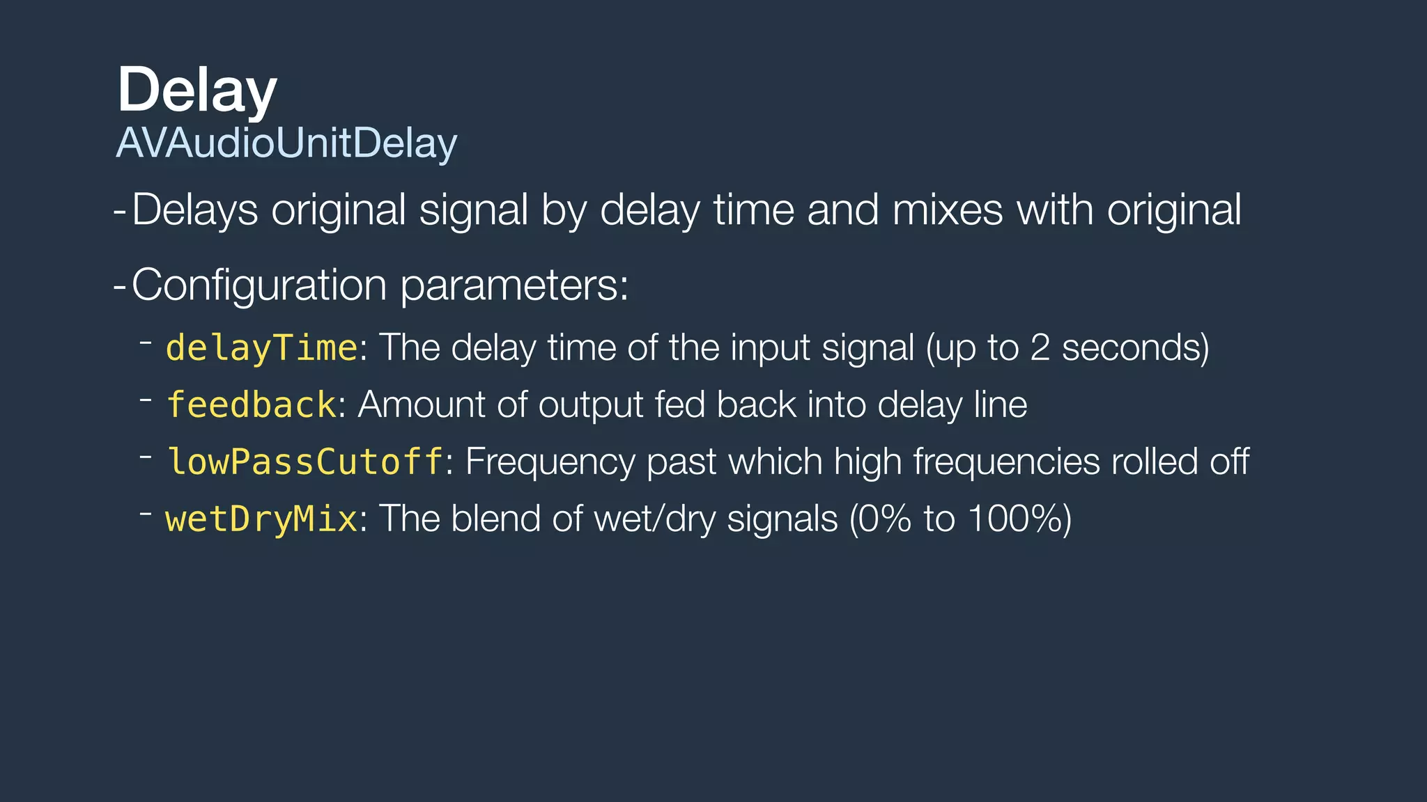 -Delays original signal by delay time and mixes with original
-Conﬁguration parameters:
- delayTime: The delay time of the input signal (up to 2 seconds)
- feedback: Amount of output fed back into delay line
- lowPassCutoff: Frequency past which high frequencies rolled off
- wetDryMix: The blend of wet/dry signals (0% to 100%)
Delay
AVAudioUnitDelay
 