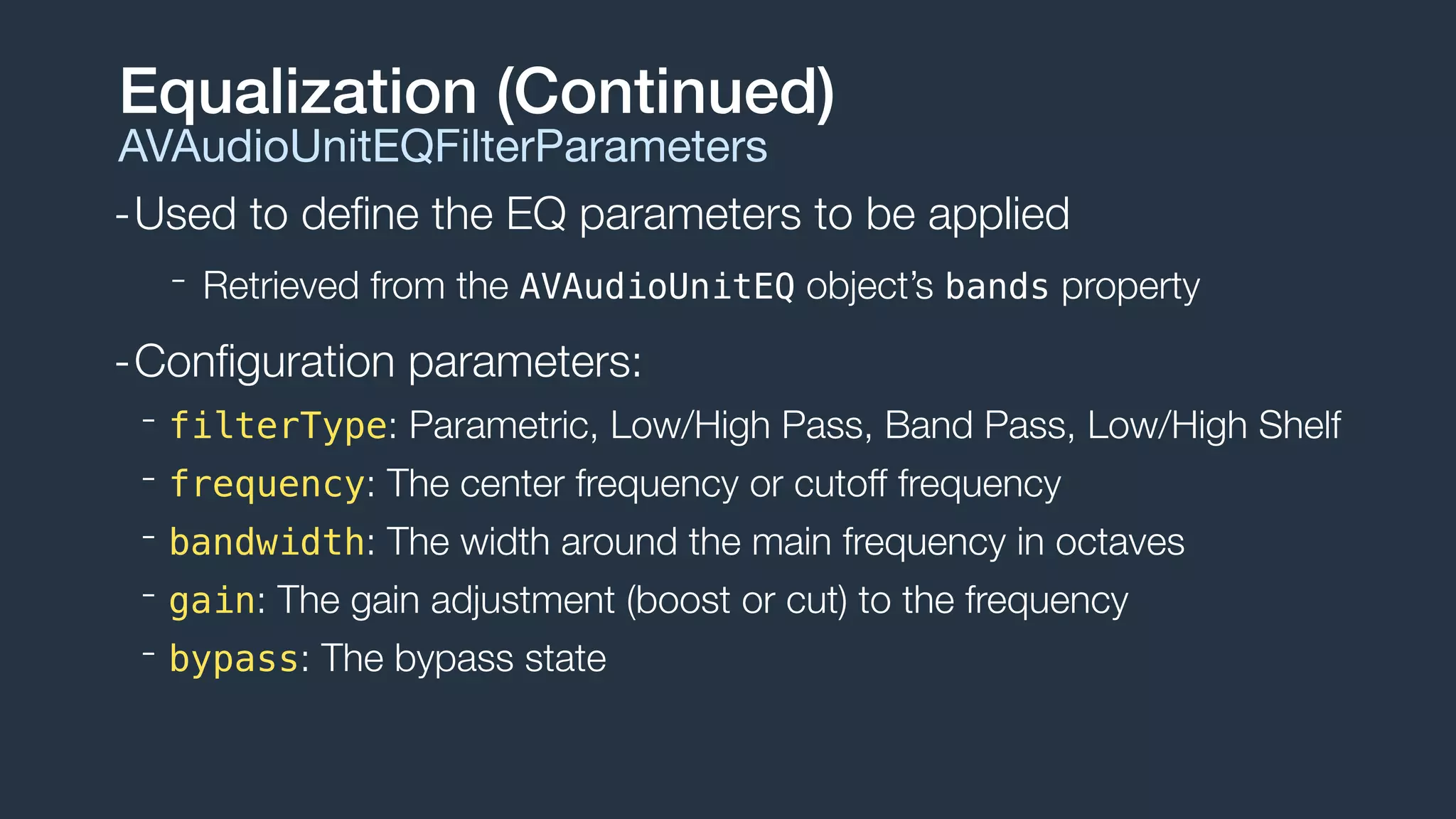 -Used to deﬁne the EQ parameters to be applied
- Retrieved from the AVAudioUnitEQ object’s bands property
-Conﬁguration parameters:
- filterType: Parametric, Low/High Pass, Band Pass, Low/High Shelf
- frequency: The center frequency or cutoff frequency
- bandwidth: The width around the main frequency in octaves
- gain: The gain adjustment (boost or cut) to the frequency
- bypass: The bypass state
Equalization (Continued)
AVAudioUnitEQFilterParameters
 