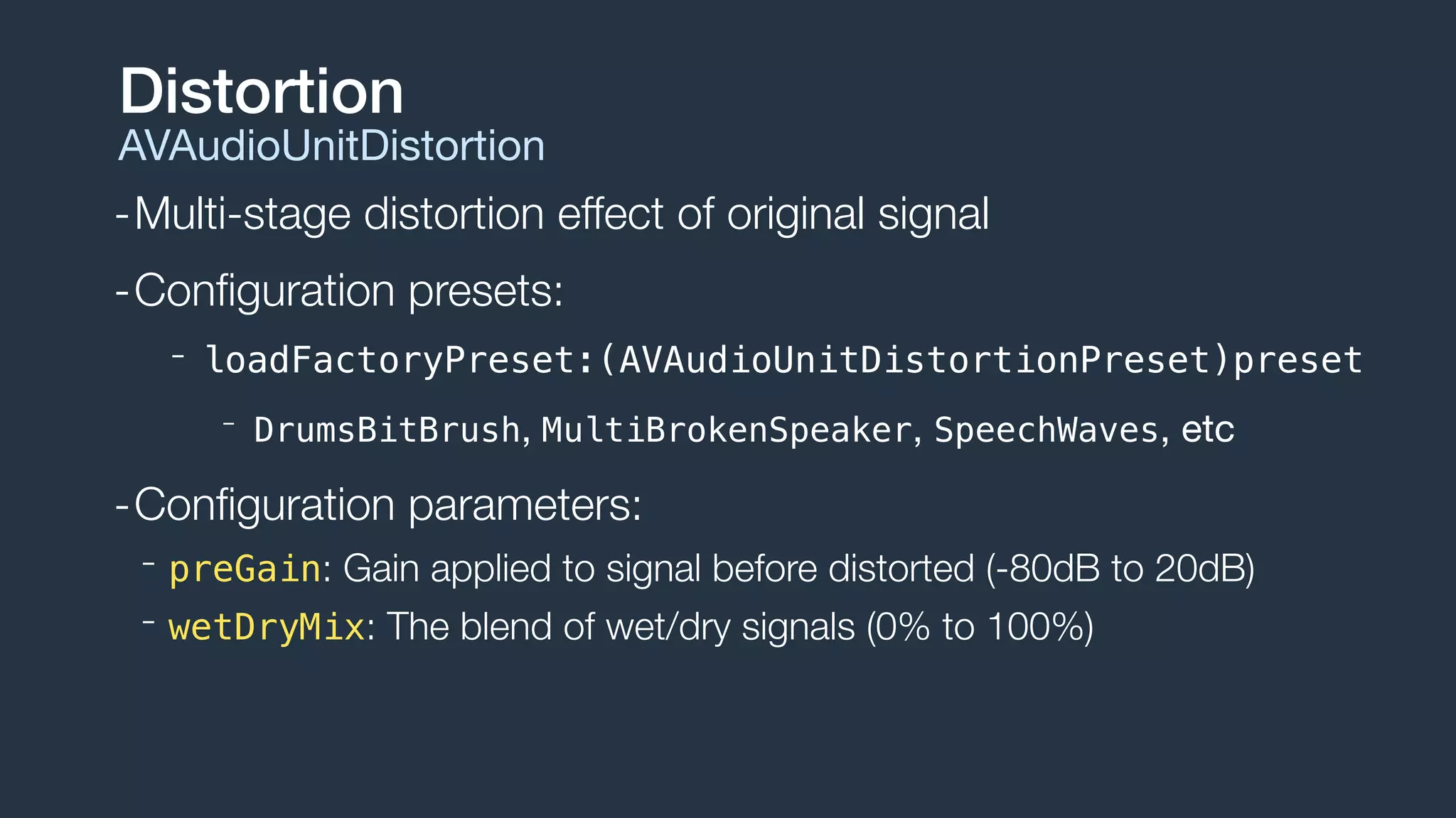 -Multi-stage distortion effect of original signal
-Conﬁguration presets:
- loadFactoryPreset:(AVAudioUnitDistortionPreset)preset
- DrumsBitBrush, MultiBrokenSpeaker, SpeechWaves, etc
-Conﬁguration parameters:
- preGain: Gain applied to signal before distorted (-80dB to 20dB)
- wetDryMix: The blend of wet/dry signals (0% to 100%)
Distortion
AVAudioUnitDistortion
 