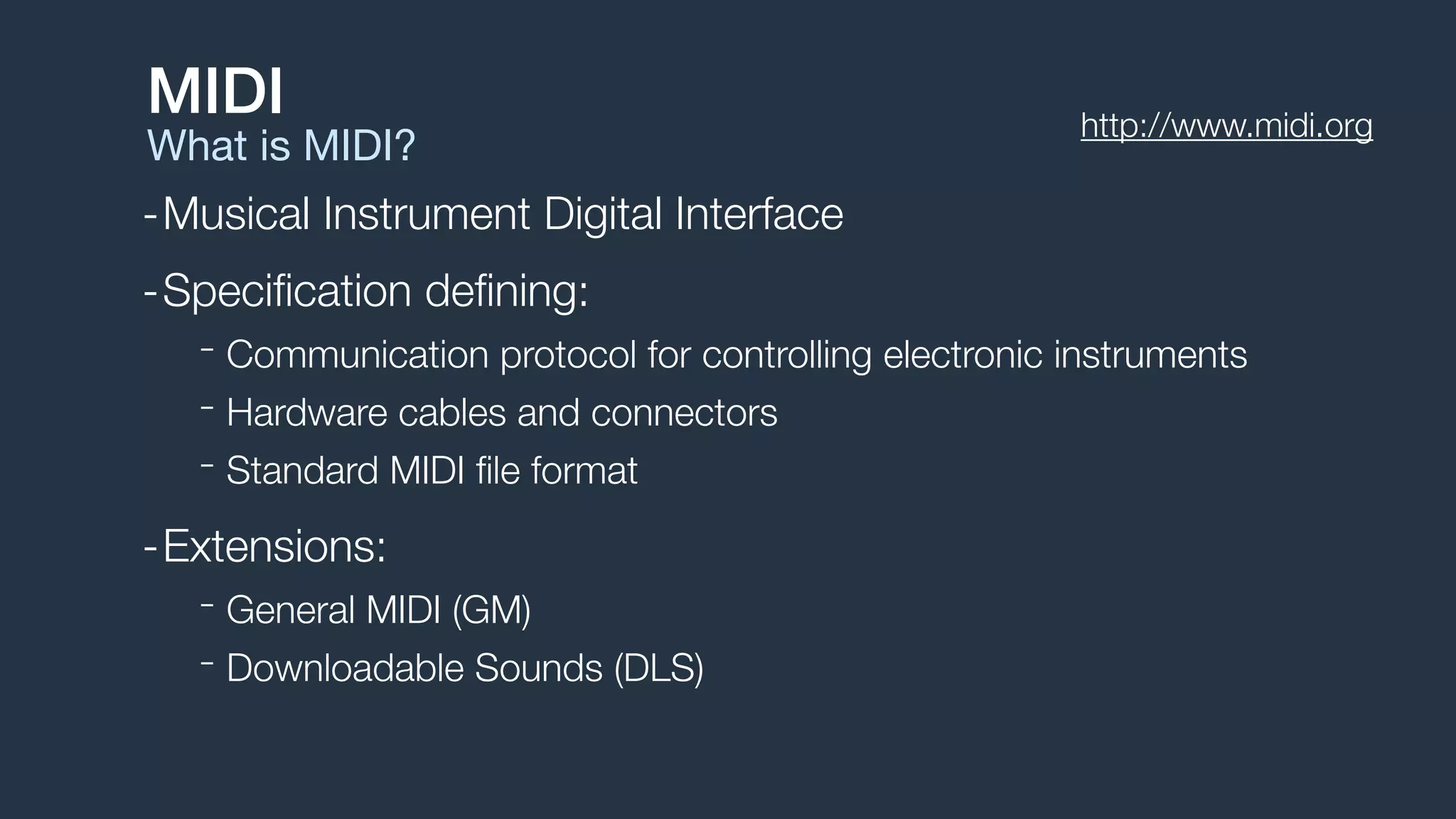 -Musical Instrument Digital Interface
-Speciﬁcation deﬁning:
- Communication protocol for controlling electronic instruments
- Hardware cables and connectors
- Standard MIDI ﬁle format
-Extensions:
- General MIDI (GM)
- Downloadable Sounds (DLS)
MIDI
What is MIDI?
http://www.midi.org
 