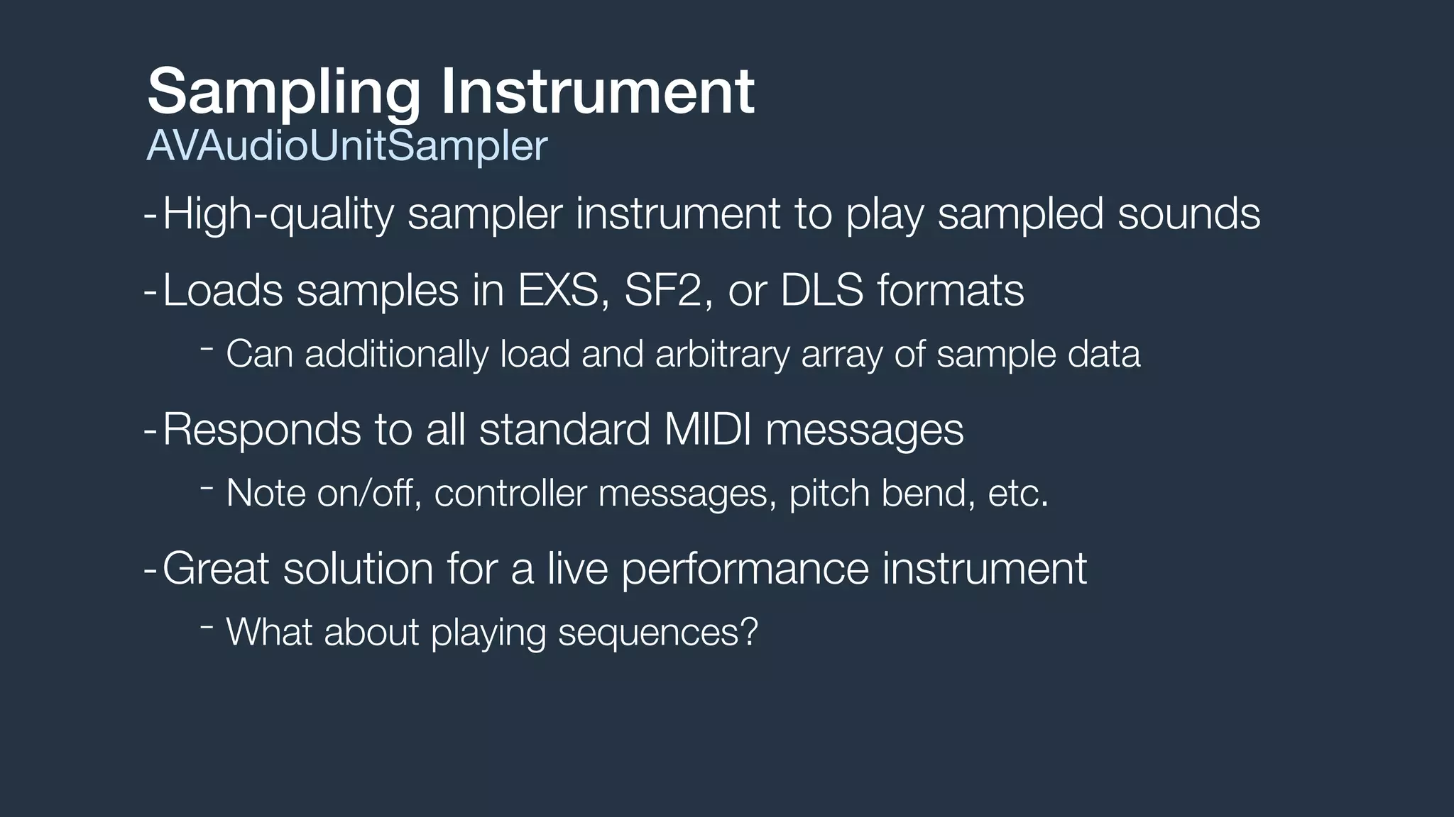 -High-quality sampler instrument to play sampled sounds
-Loads samples in EXS, SF2, or DLS formats
- Can additionally load and arbitrary array of sample data
-Responds to all standard MIDI messages
- Note on/off, controller messages, pitch bend, etc.
-Great solution for a live performance instrument
- What about playing sequences?
Sampling Instrument
AVAudioUnitSampler
 