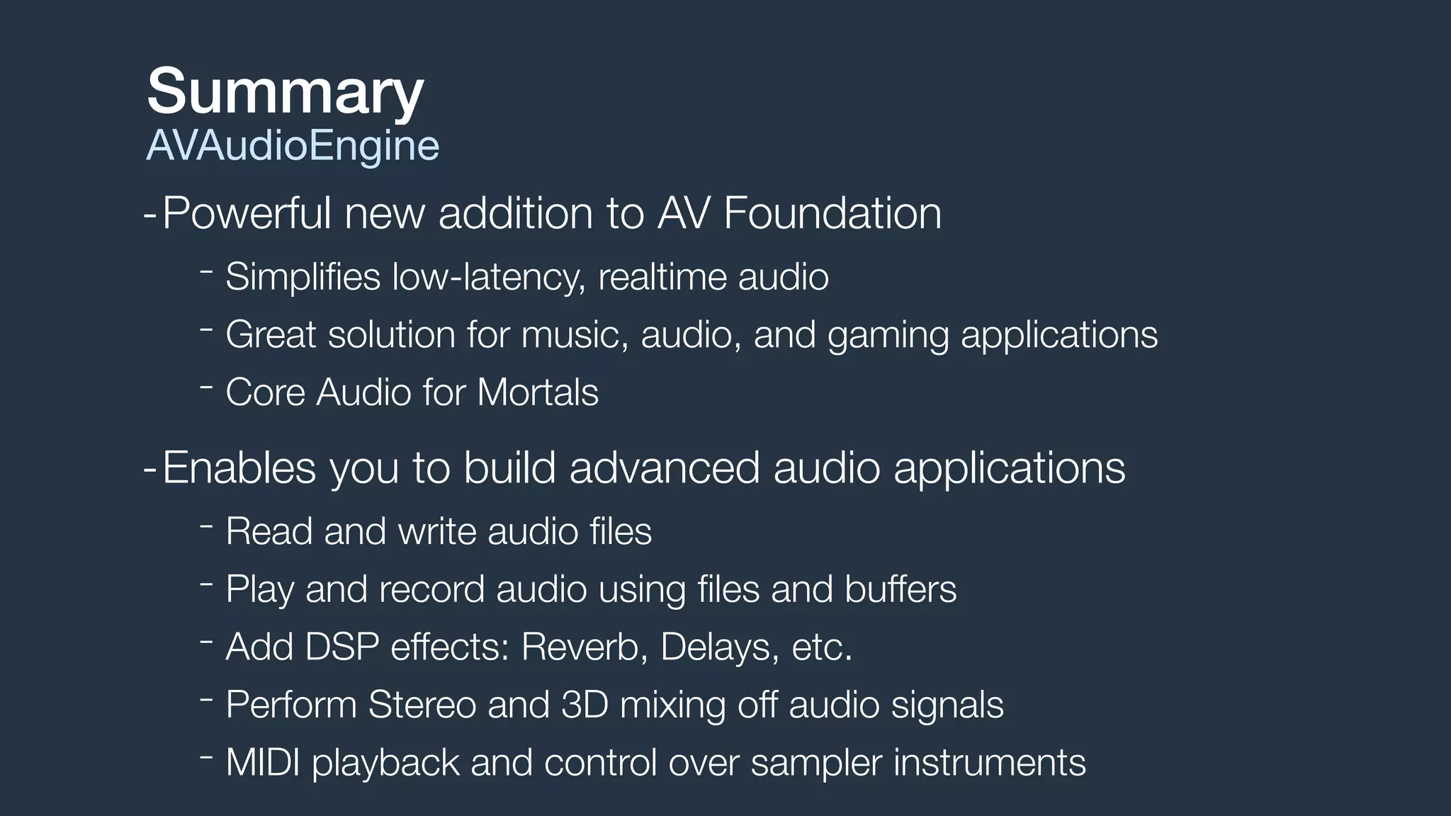 -Powerful new addition to AV Foundation
- Simpliﬁes low-latency, realtime audio
- Great solution for music, audio, and gaming applications
- Core Audio for Mortals
-Enables you to build advanced audio applications
- Read and write audio ﬁles
- Play and record audio using ﬁles and buffers
- Add DSP effects: Reverb, Delays, etc.
- Perform Stereo and 3D mixing off audio signals
- MIDI playback and control over sampler instruments
Summary
AVAudioEngine
 