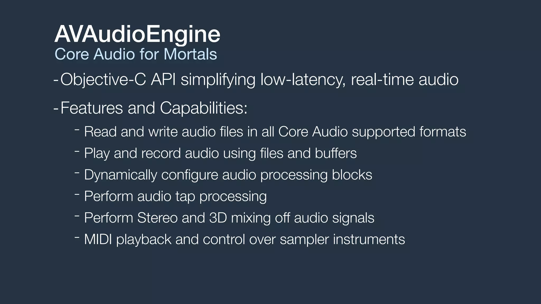 -Objective-C API simplifying low-latency, real-time audio
-Features and Capabilities:
- Read and write audio ﬁles in all Core Audio supported formats
- Play and record audio using ﬁles and buffers
- Dynamically conﬁgure audio processing blocks
- Perform audio tap processing
- Perform Stereo and 3D mixing off audio signals
- MIDI playback and control over sampler instruments
AVAudioEngine
Core Audio for Mortals
 