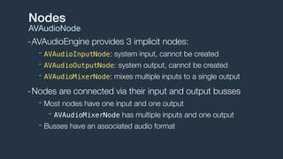 -AVAudioEngine provides 3 implicit nodes:
- AVAudioInputNode: system input, cannot be created
- AVAudioOutputNode: system output, cannot be created
- AVAudioMixerNode: mixes multiple inputs to a single output
-Nodes are connected via their input and output busses
- Most nodes have one input and one output
- AVAudioMixerNode has multiple inputs and one output
- Busses have an associated audio format
Nodes
AVAudioNode
 