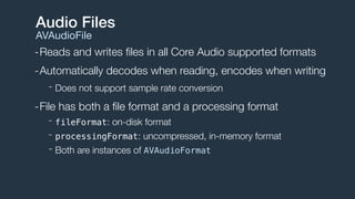 -Reads and writes ﬁles in all Core Audio supported formats
-Automatically decodes when reading, encodes when writing
- Does not support sample rate conversion
-File has both a ﬁle format and a processing format
- fileFormat: on-disk format
- processingFormat: uncompressed, in-memory format
- Both are instances of AVAudioFormat
Audio Files
AVAudioFile
 