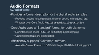 -Provides a format descriptor for the digital audio samples
- Provides access to sample rate, channel count, interleaving, etc.
- Wrapper over Core Audio AudioStreamBasicDescription
-Core Audio uses a “Standard” format for both platforms
- Noninterleaved linear PCM, 32-bit ﬂoating point samples
- Canonical formats are deprecated!
-Additionally supports “Common” formats
- AVAudioCommonFormat: 16/32-bit integer, 32/64-but ﬂoating point
Audio Formats
AVAudioFormat
 