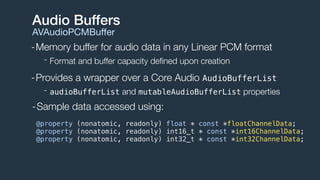 -Memory buffer for audio data in any Linear PCM format
- Format and buffer capacity deﬁned upon creation
-Provides a wrapper over a Core Audio AudioBufferList
- audioBufferList and mutableAudioBufferList properties
Audio Buffers
AVAudioPCMBuﬀer
@property (nonatomic, readonly) float * const *floatChannelData;
@property (nonatomic, readonly) int16_t * const *int16ChannelData;
@property (nonatomic, readonly) int32_t * const *int32ChannelData;
-Sample data accessed using:
 