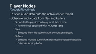-Pushes audio data onto the active render thread
-Schedule audio data from ﬁles and buffers
- Scheduled to play immediately or at future time
- Future times speciﬁed with AVAudioTime
- Files
- Schedule ﬁle or ﬁle segment with completion callback
- Buffers
- Schedule multiple buffers with individual completion callbacks
- Schedule looping buffer
Player Nodes
AVAudioPlayerNode
 