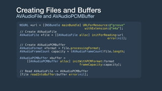 Creating Files and Buffers
AVAudioFile and AVAudioPCMBuﬀer
NSURL *url = [[NSBundle mainBundle] URLForResource:@"groove"
withExtension:@"m4a"];
// Create AVAudioFile
AVAudioFile *file = [[AVAudioFile alloc] initForReading:url
error:nil];
// Create AVAudioPCMBuffer
AVAudioFormat *format = file.processingFormat;
AVAudioFrameCount capacity = (AVAudioFrameCount)file.length;
AVAudioPCMBuffer *buffer =
[[AVAudioPCMBuffer alloc] initWithPCMFormat:format
frameCapacity:capacity];
// Read AVAudioFile -> AVAudioPCMBuffer
[file readIntoBuffer:buffer error:nil];
 