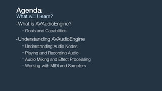 -What is AVAudioEngine?
- Goals and Capabilities
-Understanding AVAudioEngine
- Understanding Audio Nodes
- Playing and Recording Audio
- Audio Mixing and Effect Processing
- Working with MIDI and Samplers
Agenda
What will I learn?
 