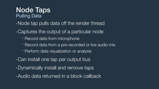 -Node tap pulls data off the render thread
-Captures the output of a particular node
- Record data from microphone
- Record data from a pre-recorded or live audio mix
- Perform data visualization or analysis
-Can install one tap per output bus
-Dynamically install and remove taps
-Audio data returned in a block callback
Node Taps
Pulling Data
 