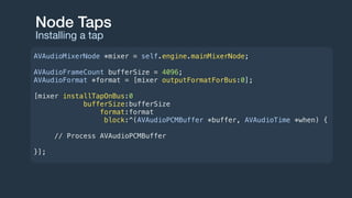 Node Taps
Installing a tap
AVAudioMixerNode *mixer = self.engine.mainMixerNode;
AVAudioFrameCount bufferSize = 4096;
AVAudioFormat *format = [mixer outputFormatForBus:0];
[mixer installTapOnBus:0
bufferSize:bufferSize
format:format
block:^(AVAudioPCMBuffer *buffer, AVAudioTime *when) {
// Process AVAudioPCMBuffer
}];
 