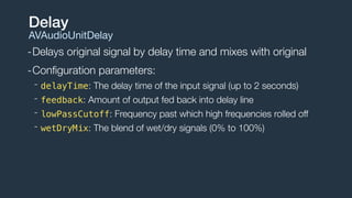-Delays original signal by delay time and mixes with original
-Conﬁguration parameters:
- delayTime: The delay time of the input signal (up to 2 seconds)
- feedback: Amount of output fed back into delay line
- lowPassCutoff: Frequency past which high frequencies rolled off
- wetDryMix: The blend of wet/dry signals (0% to 100%)
Delay
AVAudioUnitDelay
 