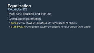 -Multi-band equalizer and ﬁlter unit
-Conﬁguration parameters:
- bands: Array of AVAudioUnitEQFilterParameters objects
- globalGain: Overall gain adjustment applied to input signal (-96 to 24db)
Equalization
AVAudioUnitEQ
 