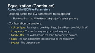 -Used to deﬁne the EQ parameters to be applied
- Retrieved from the AVAudioUnitEQ object’s bands property
-Conﬁguration parameters:
- filterType: Parametric, Low/High Pass, Band Pass, Low/High Shelf
- frequency: The center frequency or cutoff frequency
- bandwidth: The width around the main frequency in octaves
- gain: The gain adjustment (boost or cut) to the frequency
- bypass: The bypass state
Equalization (Continued)
AVAudioUnitEQFilterParameters
 