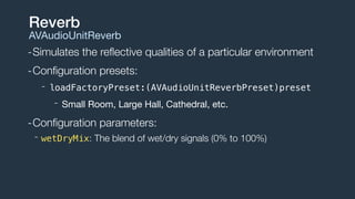 -Simulates the reﬂective qualities of a particular environment
-Conﬁguration presets:
- loadFactoryPreset:(AVAudioUnitReverbPreset)preset
- Small Room, Large Hall, Cathedral, etc.

-Conﬁguration parameters:
- wetDryMix: The blend of wet/dry signals (0% to 100%)
Reverb
AVAudioUnitReverb
 