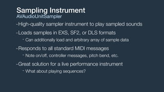 -High-quality sampler instrument to play sampled sounds
-Loads samples in EXS, SF2, or DLS formats
- Can additionally load and arbitrary array of sample data
-Responds to all standard MIDI messages
- Note on/off, controller messages, pitch bend, etc.
-Great solution for a live performance instrument
- What about playing sequences?
Sampling Instrument
AVAudioUnitSampler
 