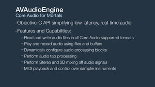-Objective-C API simplifying low-latency, real-time audio
-Features and Capabilities:
- Read and write audio ﬁles in all Core Audio supported formats
- Play and record audio using ﬁles and buffers
- Dynamically conﬁgure audio processing blocks
- Perform audio tap processing
- Perform Stereo and 3D mixing off audio signals
- MIDI playback and control over sampler instruments
AVAudioEngine
Core Audio for Mortals
 