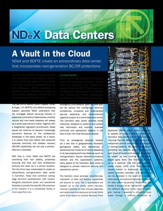 Data Centers
A Vault in the Cloud
NDeX and BDFTE create an extraordinary data center
that incorporates next-generation BC/DR protections

As events like Hurricane Sandy demonstrate         A model facility
with catastrophic clarity, nothing is certain.     Aware that the repercussions of a sustained
In our increasingly digital and cloud-based        interruption in service or a breach in security
world, that uncertainty is significant financial   could be financially and professionally
and professional liability, particularly in        ruinous, NDeX and BDFTE have long made
industries where information is king and           the design and implementation of an effective
time-sensitive operational realities are an        and comprehensive disaster preparedness
unavoidable part of doing business.                and business continuity plan a top priority.
                                                   But in the event of a natural disaster or other
The law firm of Barrett Daffin Frappier Turner     emergency circumstance, even the best plan
& Engel, LLP (BDFTE) and default processing        will fail without the cutting-edge technical
support specialist NDeX understand that            architecture, innovative and impenetrable
the mortgage default servicing industry is         security apparatus, and comprehensive
especially vulnerable to these issues, and that    logistical support of a world-class data center.
natural and man-made disasters will always         The Carrollton data center provides those
be a worst-case scenario reality. Together with    resources, designed to preserve and protect
a heightened regulatory environment, these         vital information and maintain business
issues will continue to become increasingly        continuity and operational integrity in the         Objectives (RPOs) within hours, Carrollton
prominent features on the professional             face of even the most disruptive disaster.          is capable of doing it within minutes. The
landscape in the years ahead. As a result,                                                             Carrollton data center has N+1 redundancy,
it is clearer than ever before that advanced       From its strategically selected location            ensuring that the failure of any one cooling
business continuity and disaster recovery          (at a site that is geographically favorable,        component cannot compromise the integrity
(BC/DR) capabilities are not just a priority—      geologically stable, and experiences a              of cooling systems. AB power configuration
they are a necessity.                              statistically low incidence of natural disasters)   (providing two discrete power sources into
                                                   to its eye-popping technical features (such as      each piece of equipment) enables equipment
With that in mind, NDeX and BDFTE are              next-generation secure telecommunications           to remain up and running if one power
controlling their own destiny, proactively         network and fire suppression systems),              supply goes down. The facility is backed
ensuring that they and their professional          every aspect of the Carrollton data center is       up by a separate 125 kVA uninterruptible
partners will never be in a similar situation.     designed to provide maximum security and            power supply (UPS) units that eliminate
The two firms have collaborated to create an       operational uptime.                                 issues related to brownouts and power
extraordinary next-generation data center                                                              spikes, maintain operation until generators
in Carrollton, Texas that combines cutting-        The facility’s cloud services, redundancies,        can be deployed in the event of a service
edge technical sophistication with custom-         replication of data and backup capabilities         interruption, and optimize the power threshold
designed procedural power and operational          are second to none. Tier 1 applications are         for data center equipment. Additionally, the
flexibility to provide the best BC/DR protection   backed up to the center within minutes,             facility is located at an intersection between
in the industry. It is a remarkable facility in    making it possible to have virtually seamless       two different sections of the regional power
more ways than one.                                and nearly real-time backup at all times. While     grid, making it possible to efficiently route
                                                   some firms aspire to achieve Recovery Point         power through a different substation at
 