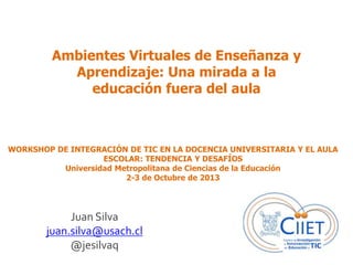 Ambientes Virtuales de Enseñanza y
Aprendizaje: Una mirada a la
educación fuera del aula
Juan Silva
juan.silva@usach.cl
@jesilvaq
WORKSHOP DE INTEGRACIÓN DE TIC EN LA DOCENCIA UNIVERSITARIA Y EL AULA
ESCOLAR: TENDENCIA Y DESAFÍOS
Universidad Metropolitana de Ciencias de la Educación
2-3 de Octubre de 2013
 