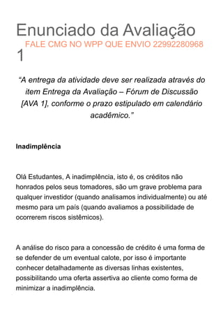 Enunciado da Avaliação
1
“A entrega da atividade deve ser realizada através do
item Entrega da Avaliação – Fórum de Discussão
[AVA 1], conforme o prazo estipulado em calendário
acadêmico.”
Inadimplência
Olá Estudantes, A inadimplência, isto é, os créditos não
honrados pelos seus tomadores, são um grave problema para
qualquer investidor (quando analisamos individualmente) ou até
mesmo para um país (quando avaliamos a possibilidade de
ocorrerem riscos sistêmicos).
A análise do risco para a concessão de crédito é uma forma de
se defender de um eventual calote, por isso é importante
conhecer detalhadamente as diversas linhas existentes,
possibilitando uma oferta assertiva ao cliente como forma de
minimizar a inadimplência.
FALE CMG NO WPP QUE ENVIO 22992280968
 